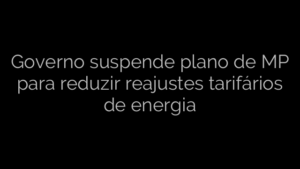​Governo suspende plano de MP para reduzir reajustes tarifários de energia 